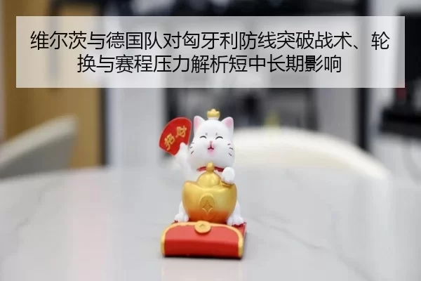 维尔茨与德国队对匈牙利防线突破战术、轮换与赛程压力解析短中长期影响